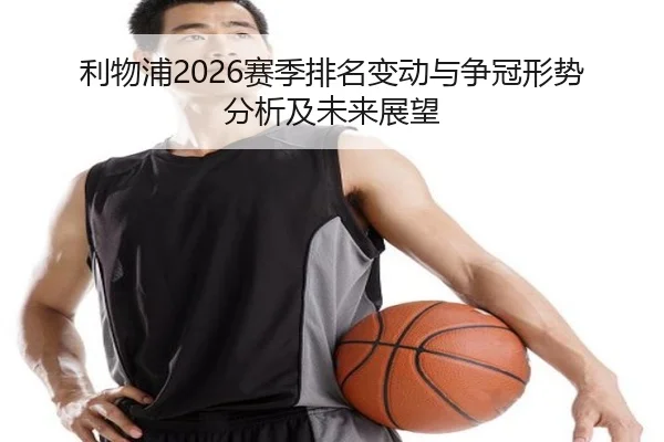 利物浦2026赛季排名变动与争冠形势分析及未来展望