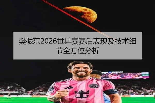 樊振东2026世乒赛赛后表现及技术细节全方位分析
