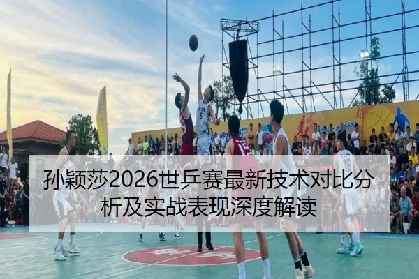 孙颖莎2026世乒赛最新技术对比分析及实战表现深度解读